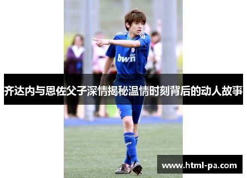 齐达内与恩佐父子深情揭秘温情时刻背后的动人故事